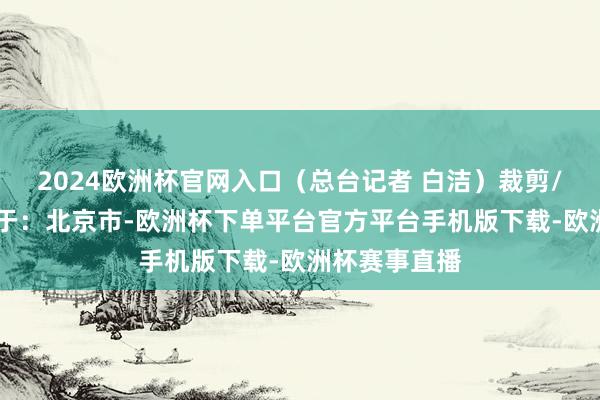 2024欧洲杯官网入口（总台记者 白洁）裁剪/马晓晴 发布于：北京市-欧洲杯下单平台官方平台手机版下载-欧洲杯赛事直播