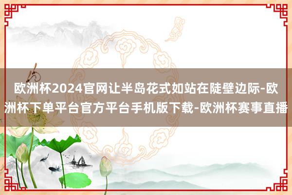 欧洲杯2024官网让半岛花式如站在陡壁边际-欧洲杯下单平台官方平台手机版下载-欧洲杯赛事直播
