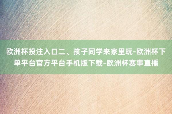 欧洲杯投注入口二、孩子同学来家里玩-欧洲杯下单平台官方平台手机版下载-欧洲杯赛事直播