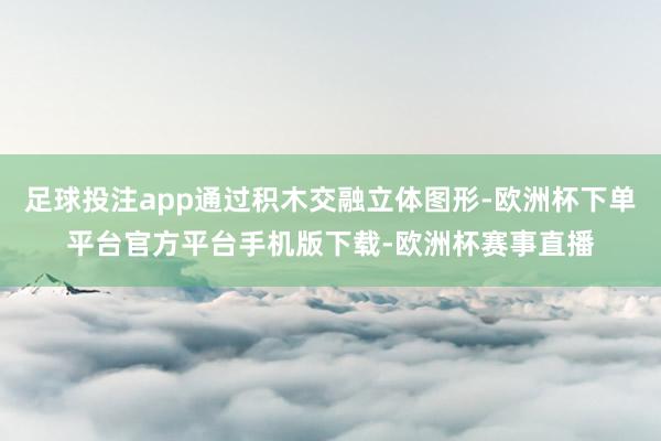 足球投注app通过积木交融立体图形-欧洲杯下单平台官方平台手机版下载-欧洲杯赛事直播