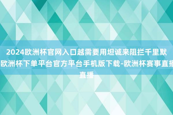 2024欧洲杯官网入口越需要用坦诚来阻拦千里默-欧洲杯下单平台官方平台手机版下载-欧洲杯赛事直播
