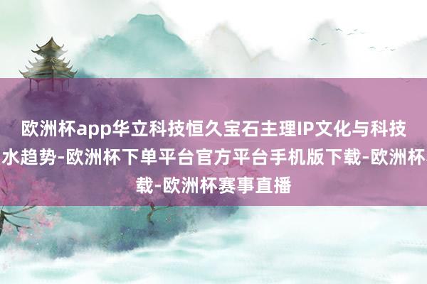 欧洲杯app华立科技恒久宝石主理IP文化与科技翻新的潮水趋势-欧洲杯下单平台官方平台手机版下载-欧洲杯赛事直播