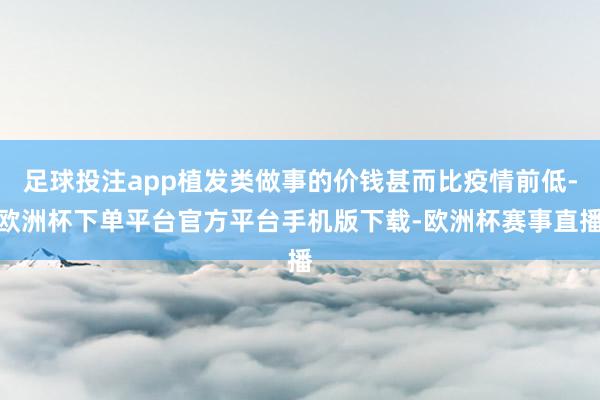 足球投注app植发类做事的价钱甚而比疫情前低-欧洲杯下单平台官方平台手机版下载-欧洲杯赛事直播