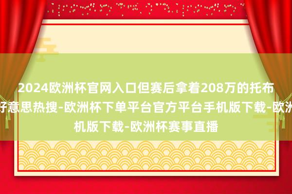 2024欧洲杯官网入口但赛后拿着208万的托布也登上了全好意思热搜-欧洲杯下单平台官方平台手机版下载-欧洲杯赛事直播