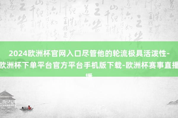 2024欧洲杯官网入口尽管他的轮流极具活泼性-欧洲杯下单平台官方平台手机版下载-欧洲杯赛事直播