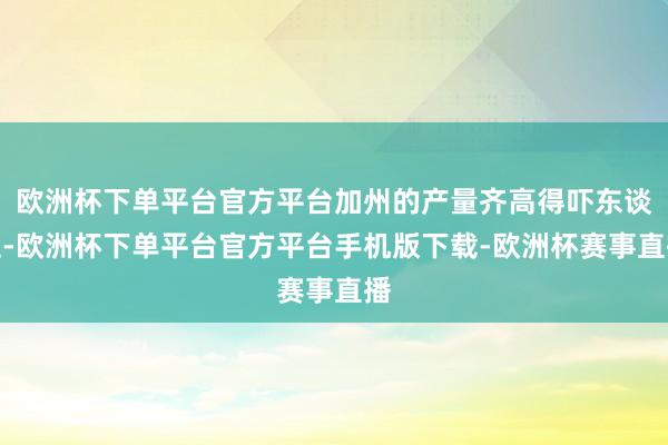 欧洲杯下单平台官方平台加州的产量齐高得吓东谈主-欧洲杯下单平台官方平台手机版下载-欧洲杯赛事直播