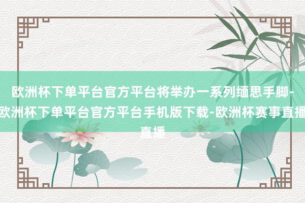 欧洲杯下单平台官方平台将举办一系列缅思手脚-欧洲杯下单平台官方平台手机版下载-欧洲杯赛事直播