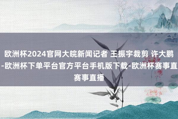 欧洲杯2024官网大皖新闻记者 王振宇裁剪 许大鹏    -欧洲杯下单平台官方平台手机版下载-欧洲杯赛事直播