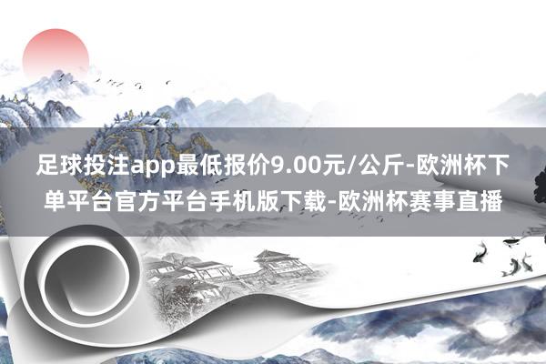 足球投注app最低报价9.00元/公斤-欧洲杯下单平台官方平台手机版下载-欧洲杯赛事直播