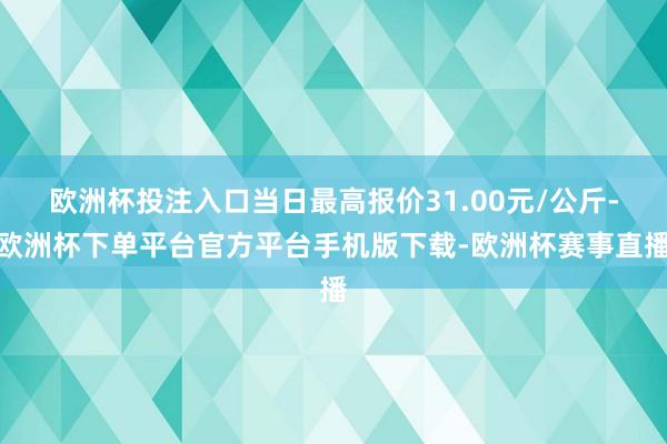 欧洲杯投注入口当日最高报价31.00元/公斤-欧洲杯下单平台官方平台手机版下载-欧洲杯赛事直播