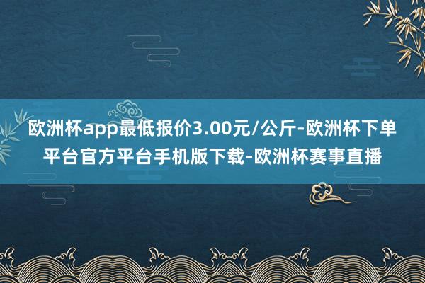 欧洲杯app最低报价3.00元/公斤-欧洲杯下单平台官方平台手机版下载-欧洲杯赛事直播