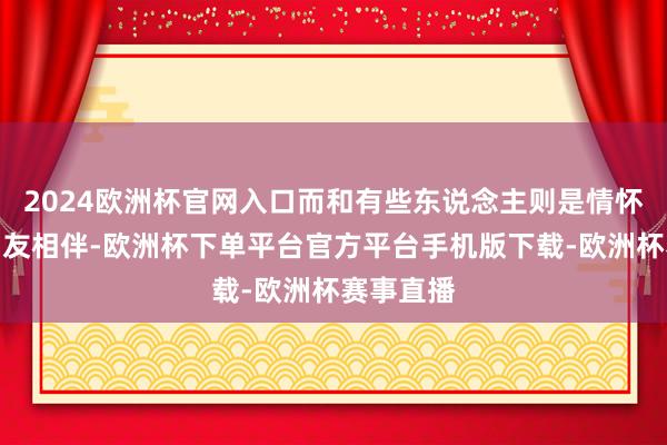 2024欧洲杯官网入口而和有些东说念主则是情怀深厚的知友相伴-欧洲杯下单平台官方平台手机版下载-欧洲杯赛事直播
