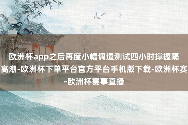 欧洲杯app之后再度小幅调遣测试四小时撑握隔邻留步高潮-欧洲杯下单平台官方平台手机版下载-欧洲杯赛事直播
