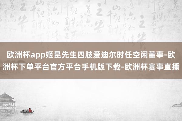 欧洲杯app姬昆先生四肢爱迪尔时任空闲董事-欧洲杯下单平台官方平台手机版下载-欧洲杯赛事直播
