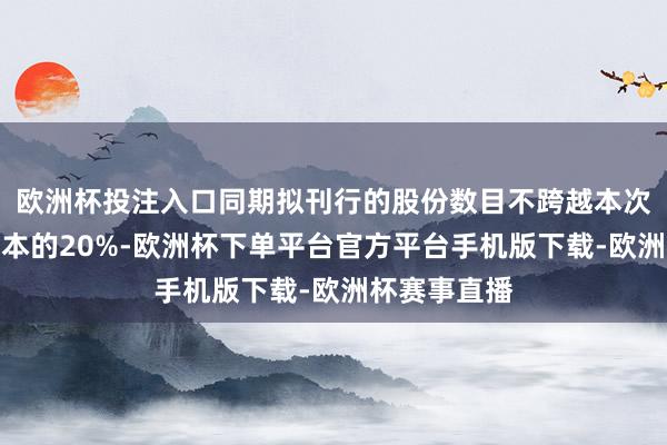 欧洲杯投注入口同期拟刊行的股份数目不跨越本次刊行前总股本的20%-欧洲杯下单平台官方平台手机版下载-欧洲杯赛事直播