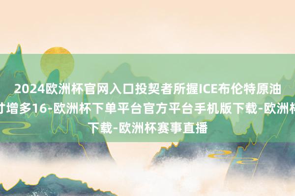 2024欧洲杯官网入口投契者所握ICE布伦特原油净多头头寸增多16-欧洲杯下单平台官方平台手机版下载-欧洲杯赛事直播