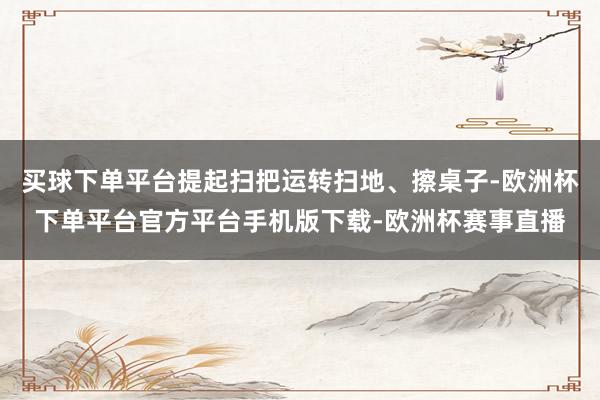 买球下单平台提起扫把运转扫地、擦桌子-欧洲杯下单平台官方平台手机版下载-欧洲杯赛事直播