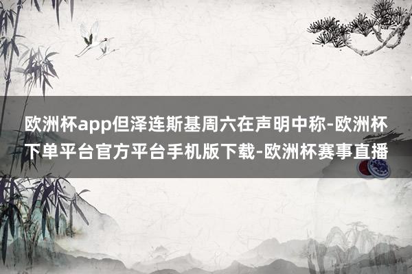 欧洲杯app　　但泽连斯基周六在声明中称-欧洲杯下单平台官方平台手机版下载-欧洲杯赛事直播