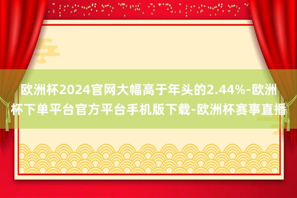 欧洲杯2024官网大幅高于年头的2.44%-欧洲杯下单平台官方平台手机版下载-欧洲杯赛事直播