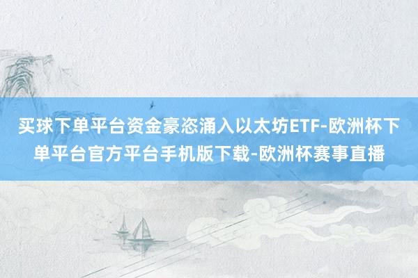 买球下单平台资金豪恣涌入以太坊ETF-欧洲杯下单平台官方平台手机版下载-欧洲杯赛事直播