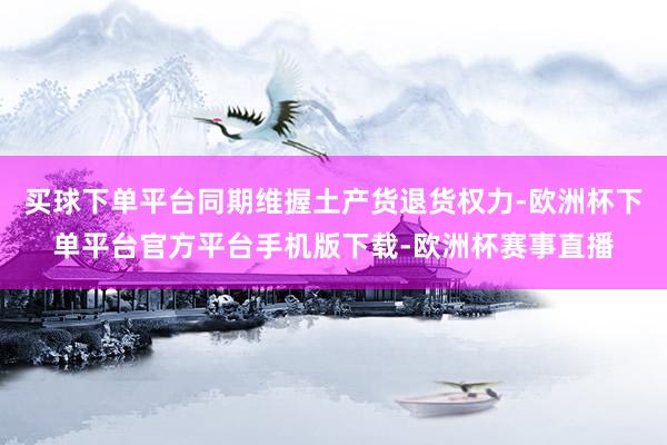 买球下单平台同期维握土产货退货权力-欧洲杯下单平台官方平台手机版下载-欧洲杯赛事直播