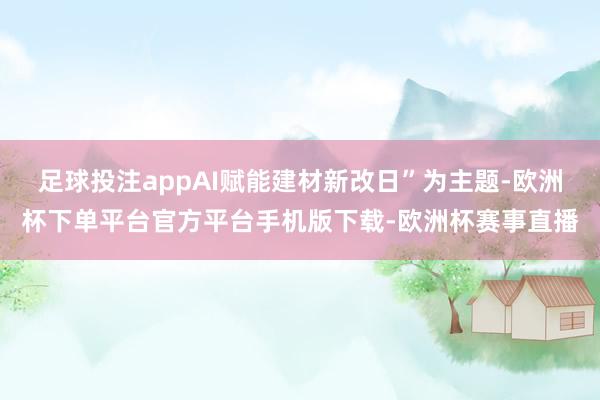足球投注appAI赋能建材新改日”为主题-欧洲杯下单平台官方平台手机版下载-欧洲杯赛事直播