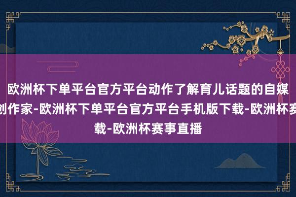 欧洲杯下单平台官方平台动作了解育儿话题的自媒体实践创作家-欧洲杯下单平台官方平台手机版下载-欧洲杯赛事直播