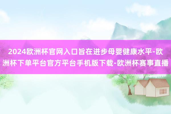 2024欧洲杯官网入口旨在进步母婴健康水平-欧洲杯下单平台官方平台手机版下载-欧洲杯赛事直播