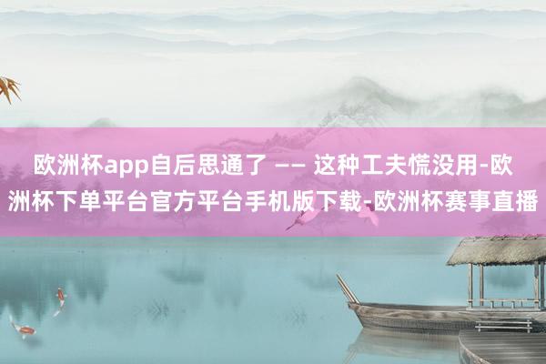 欧洲杯app自后思通了 —— 这种工夫慌没用-欧洲杯下单平台官方平台手机版下载-欧洲杯赛事直播