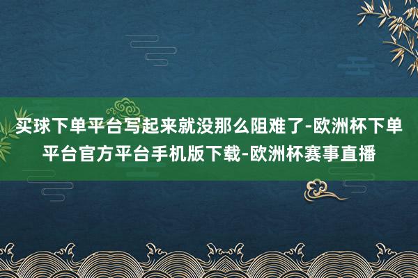 买球下单平台写起来就没那么阻难了-欧洲杯下单平台官方平台手机版下载-欧洲杯赛事直播