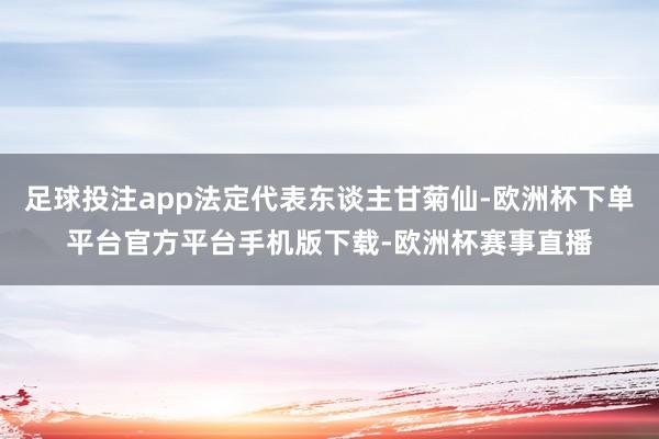足球投注app法定代表东谈主甘菊仙-欧洲杯下单平台官方平台手机版下载-欧洲杯赛事直播