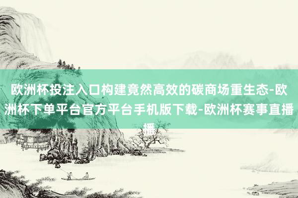 欧洲杯投注入口构建竟然高效的碳商场重生态-欧洲杯下单平台官方平台手机版下载-欧洲杯赛事直播
