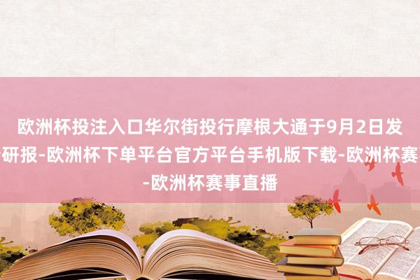 欧洲杯投注入口华尔街投行摩根大通于9月2日发布一份研报-欧洲杯下单平台官方平台手机版下载-欧洲杯赛事直播