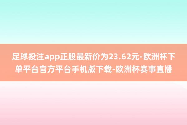 足球投注app正股最新价为23.62元-欧洲杯下单平台官方平台手机版下载-欧洲杯赛事直播