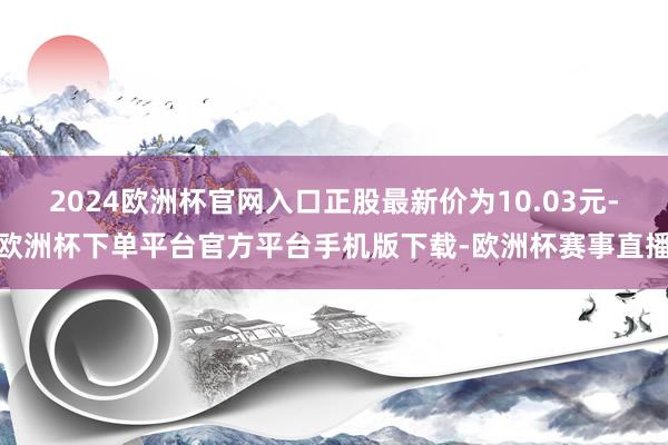2024欧洲杯官网入口正股最新价为10.03元-欧洲杯下单平台官方平台手机版下载-欧洲杯赛事直播