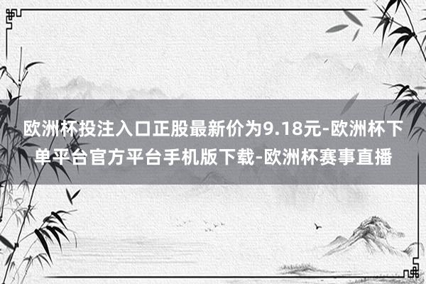 欧洲杯投注入口正股最新价为9.18元-欧洲杯下单平台官方平台手机版下载-欧洲杯赛事直播