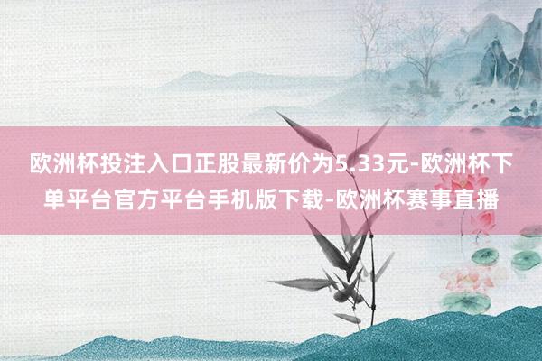 欧洲杯投注入口正股最新价为5.33元-欧洲杯下单平台官方平台手机版下载-欧洲杯赛事直播