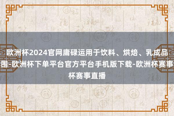 欧洲杯2024官网庸碌运用于饮料、烘焙、乳成品等范围-欧洲杯下单平台官方平台手机版下载-欧洲杯赛事直播