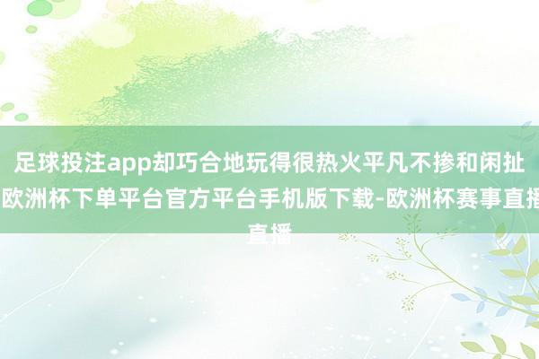足球投注app却巧合地玩得很热火平凡不掺和闲扯-欧洲杯下单平台官方平台手机版下载-欧洲杯赛事直播