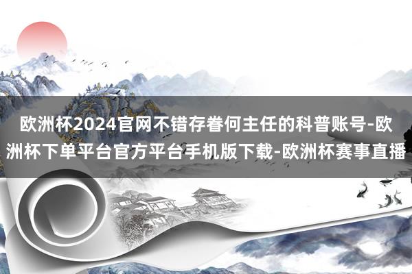 欧洲杯2024官网不错存眷何主任的科普账号-欧洲杯下单平台官方平台手机版下载-欧洲杯赛事直播