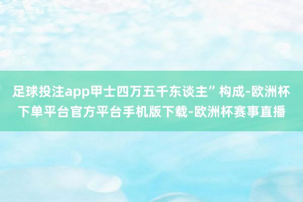 足球投注app甲士四万五千东谈主”构成-欧洲杯下单平台官方平台手机版下载-欧洲杯赛事直播
