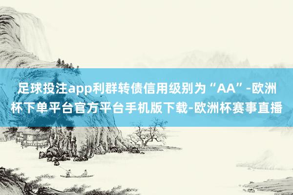足球投注app利群转债信用级别为“AA”-欧洲杯下单平台官方平台手机版下载-欧洲杯赛事直播