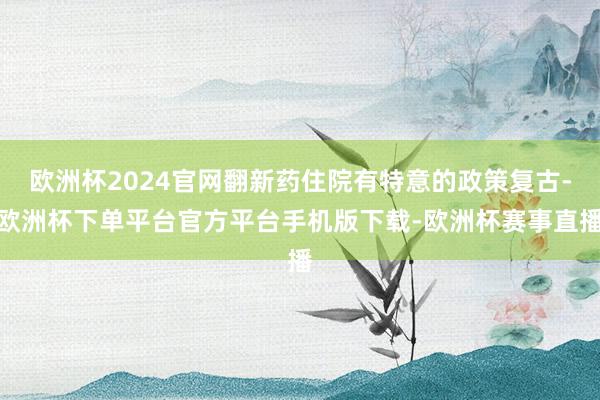 欧洲杯2024官网翻新药住院有特意的政策复古-欧洲杯下单平台官方平台手机版下载-欧洲杯赛事直播