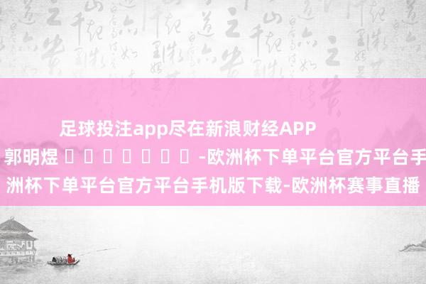 足球投注app尽在新浪财经APP            						遭殃裁剪：郭明煜 							-欧洲杯下单平台官方平台手机版下载-欧洲杯赛事直播