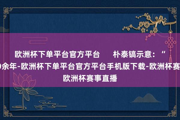 欧洲杯下单平台官方平台      朴泰镐示意：“入华30余年-欧洲杯下单平台官方平台手机版下载-欧洲杯赛事直播