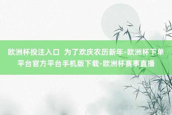 欧洲杯投注入口 为了欢庆农历新年-欧洲杯下单平台官方平台手机版下载-欧洲杯赛事直播
