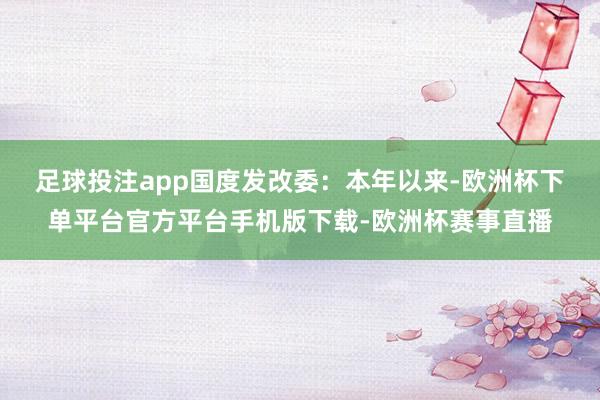 足球投注app　　国度发改委：本年以来-欧洲杯下单平台官方平台手机版下载-欧洲杯赛事直播