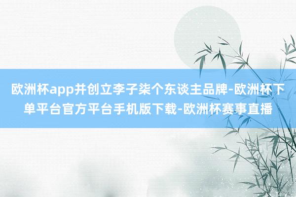欧洲杯app并创立李子柒个东谈主品牌-欧洲杯下单平台官方平台手机版下载-欧洲杯赛事直播