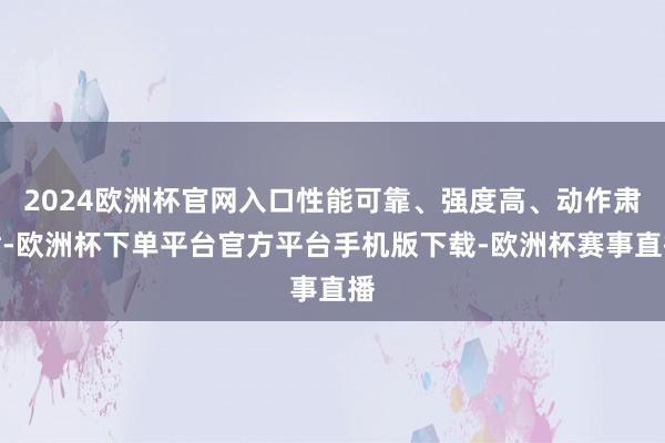 2024欧洲杯官网入口性能可靠、强度高、动作肃肃-欧洲杯下单平台官方平台手机版下载-欧洲杯赛事直播