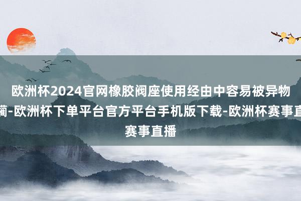 欧洲杯2024官网橡胶阀座使用经由中容易被异物蹂躏-欧洲杯下单平台官方平台手机版下载-欧洲杯赛事直播